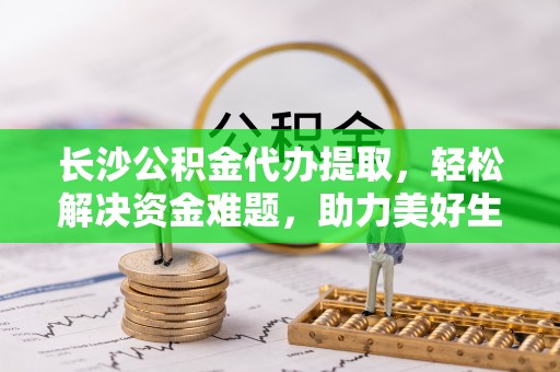 淮滨长沙公积金代办提取，轻松解决资金难题，助力美好生活