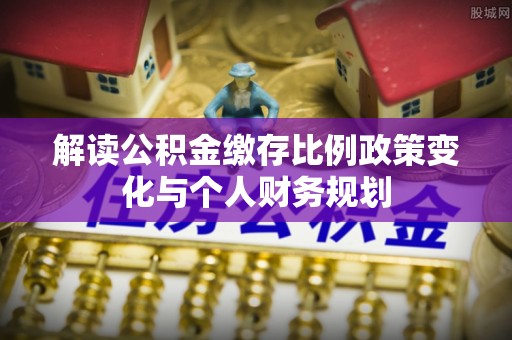 淮滨解读公积金缴存比例政策变化与个人财务规划