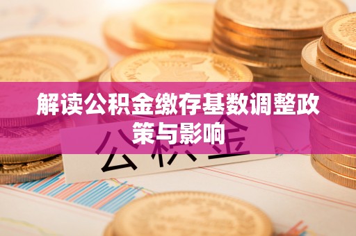 淮滨解读公积金缴存基数调整政策与影响
