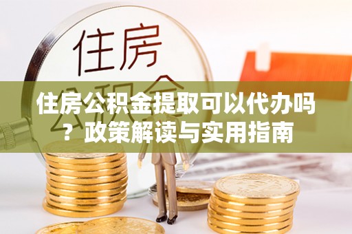淮滨住房公积金提取可以代办吗？政策解读与实用指南