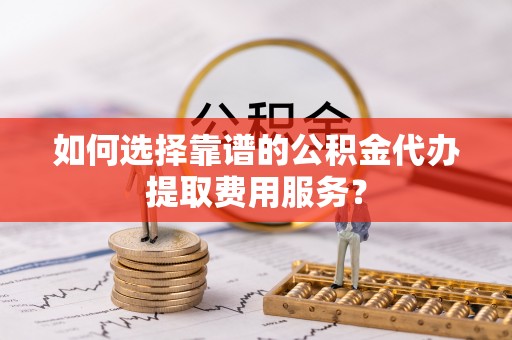 淮滨如何选择靠谱的公积金代办提取费用服务？