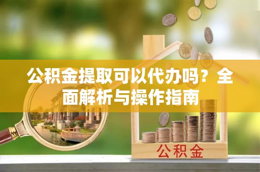 淮滨公积金提取可以代办吗？全面解析与操作指南