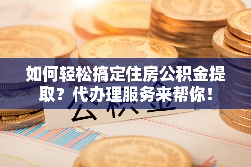 淮滨如何轻松搞定住房公积金提取？代办理服务来帮你！