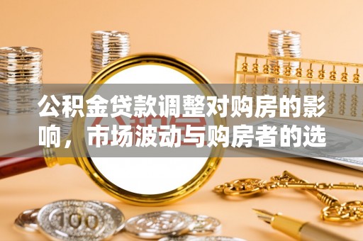 淮滨公积金贷款调整对购房的影响，市场波动与购房者的选择
