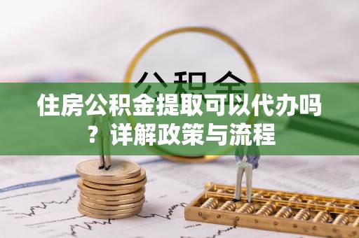 淮滨住房公积金提取可以代办吗？详解政策与流程