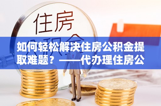 淮滨如何轻松解决住房公积金提取难题？——代办理住房公积金提取服务解析