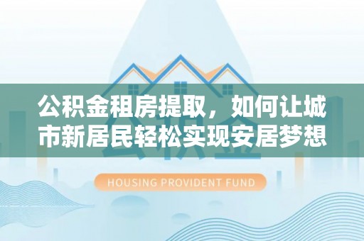淮滨公积金租房提取，如何让城市新居民轻松实现安居梦想