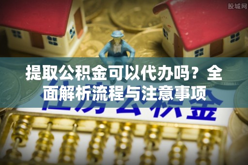 淮滨提取公积金可以代办吗？全面解析流程与注意事项