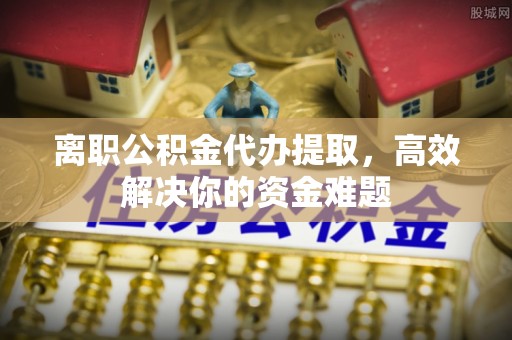 淮滨离职公积金代办提取，高效解决你的资金难题