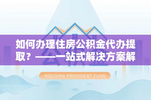 淮滨如何办理住房公积金代办提取？——一站式解决方案解析